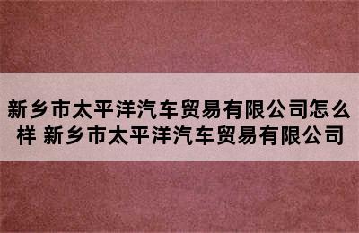 新乡市太平洋汽车贸易有限公司怎么样 新乡市太平洋汽车贸易有限公司